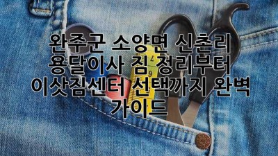 완주군 소양면 신촌리 용달이사: 짐 정리부터 이삿짐센터 선택까지 완벽 가이드